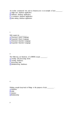 An on-line commercial site such as Amazon.com is an example of a(n) ________ .
A.single-user database application
B.multiuser database application
C.e-commerce database application
D.data mining database application
c
SQL stands for ________ .
A.Structured Query Language
B.Sequential Query Language
C.Structured Question Language
D.Sequential Question Language
a
The following are functions of a DBMS except ________ .
A.creating and processing forms
B.creating databases
C.processing data
D.administrating databases
a
Helping people keep track of things is the purpose of a(n) ________ .
A.database
B.table
C.instance
D.Relationship
a
 