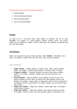 The data modelscan be classifiedin4differentcategories:
1. Relational Model
2. The Entity-RelationshipModel
3. Object-BasedDataModel
4. Semi-structuredDataModel
Entity
An entity can be a real-world object, either animate or inanimate, that can be easily
identifiable. For example, in a school database, students, teachers, classes, and courses
offered can be considered as entities. All these entities have some attributes or properties that
give them their identity.
Attributes
Entities are represented by means of their properties, called attributes. All attributes have
values. For example, a student entity may have name, class, and age as attributes.
Types of Attributes
 Simple attribute − Simple attributes are atomic values, which cannot be divided
further. For example, a student's phone number is an atomic value of 10 digits.
 Composite attribute − Composite attributes are made of more than one simple
attribute. For example, a student's complete name may have first_name and
last_name.
 Derived attribute − Derived attributes are the attributes that do not exist in the
physical database, but their values are derived from other attributes present in the
database. For example, average_salary in a department should not be saved directly in
the database, instead it can be derived. For another example, age can be derived from
data_of_birth.
 Single-value attribute − Single-value attributes contain single value. For example −
Social_Security_Number.
 Multi-value attribute − Multi-value attributes may contain more than one values.
For example, a person can have more than one phone number, email_address, etc.
 