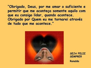 “ Obrigado, Deus, por me amar o suficiente e permitir que me aconteça somente aquilo com que eu consigo lidar, quando acontece. Obrigado por Quem eu me tornarei através de tudo que me acontece.”  SEJA FELIZ SEMPRE!!! Ronaldo 