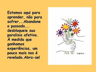 Estamos aqui para aprender, não para sofrer...Abandone o passado... desbloqueie sua paralisia afetiva. À medida que ganhamos experiências, um pouco mais nos é revelado.Abra-se! 