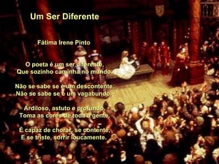 Um Ser Diferente Fátima Irene Pinto O poeta é um ser diferente, Que sozinho caminha no mundo. Não se sabe se é um descontente, Não se sabe se é um vagabundo. Ardiloso, astuto e profundo, Toma as cores de toda a gente. É capaz de chorar, se contente, E se triste, sorrir loucamente.