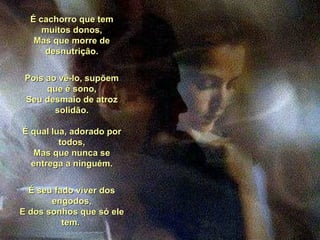 É cachorro que tem muitos donos, Mas que morre de desnutrição. Pois ao vê-lo, supõem que é sono, Seu desmaio de atroz solidão. É qual lua, adorado por todos, Mas que nunca se entrega a ninguém. É seu fado viver dos engodos, E dos sonhos que só ele tem.