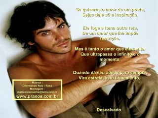 Se quiseres o amor de um poeta, Sejas dele só a inspiração. Ele foge e toma outra reta, De um amor que lhe impõe restrição. Mas é tanto o amor que ele sente, Que ultrapassa o infinito e o momento. Quando dá seu adeus para sempre, Vira estrela lá no firmamento.  Descalvado  Música : Dilermando Reis - Rosa Montagem : [email_address] www.pranos.com.br 