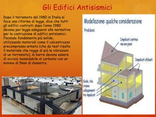 Gli Edifici Antisismici
Dopo il terremoto del 1980 in Italia si
fece una riforma di legge, dice che tutti
gli edifici costruiti dopo l’anno 1980
devono per legge adeguarsi alle normative
per la costruzione di edifici antisismici.
Facendo fondamenta più solide,
utilizzando materiali come il calcestruzzo
precompresso armato (che da test risulta
il materiale che regge di più le vibrazioni
di un terremoto), la barre devono essere
di acciaio inossidabile al carbonio con un
minimo di 5mm di diametro.
 