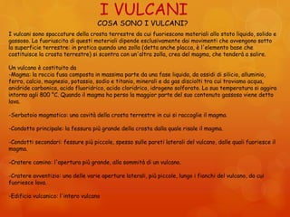 I VULCANI
COSA SONO I VULCANI?
I vulcani sono spaccature della crosta terrestre da cui fuoriescono materiali allo stato liquido, solido e
gassoso. La fuoriuscita di questi materiali dipende esclusivamente dai movimenti che avvengono sotto
la superficie terrestre: in pratica quando una zolla (detta anche placca, è l'elemento base che
costituisce la crosta terrestre) si scontra con un'altra zolla, crea del magma, che tenderà a salire.
Un vulcano è costituito da
-Magma: la roccia fusa composta in massima parte da una fase liquida, da ossidi di silicio, alluminio,
ferro, calcio, magnesio, potassio, sodio e titanio, minerali e da gas disciolti tra cui troviamo acqua,
anidride carbonica, acido fluoridrico, acido cloridrico, idrogeno solforato. La sua temperatura si aggira
intorno agli 800 °C. Quando il magma ha perso la maggior parte del suo contenuto gassoso viene detto
lava.
-Serbatoio magmatico: una cavità della crosta terrestre in cui si raccoglie il magma.
-Condotto principale: la fessura più grande della crosta dalla quale risale il magma.
-Condotti secondari: fessure più piccole, spesso sulle pareti laterali del vulcano, dalle quali fuoriesce il
magma.
-Cratere camino: l'apertura più grande, alla sommità di un vulcano.
-Cratere avventizio: una delle varie aperture laterali, più piccole, lungo i fianchi del vulcano, da cui
fuoriesce lava.
-Edificio vulcanico: l'intero vulcano
 