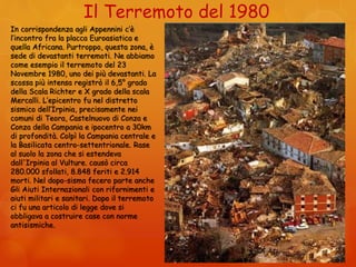 Il Terremoto del 1980
In corrispondenza agli Appennini c’è
l’incontro fra la placca Euroasiatica e
quella Africana. Purtroppo, questa zona, è
sede di devastanti terremoti. Ne abbiamo
come esempio il terremoto del 23
Novembre 1980, uno dei più devastanti. La
scossa più intensa registrò il 6,5° grado
della Scala Richter e X grado della scala
Mercalli. L’epicentro fu nel distretto
sismico dell’Irpinia, precisamente nei
comuni di Teora, Castelnuovo di Conza e
Conza della Campania e ipocentro a 30km
di profondità. Colpì la Campania centrale e
la Basilicata centro-settentrionale. Rase
al suolo la zona che si estendeva
dall'Irpinia al Vulture. causò circa
280.000 sfollati, 8.848 feriti e 2.914
morti. Nel dopo-sisma fecero parte anche
Gli Aiuti Internazionali con rifornimenti e
aiuti militari e sanitari. Dopo il terremoto
ci fu una articolo di legge dove si
obbligava a costruire case con norme
antisismiche.
 