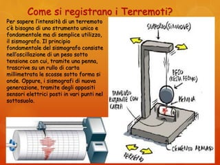 Come si registrano i Terremoti?
Per sapere l’intensità di un terremoto
c’è bisogno di uno strumento unico e
fondamentale ma di semplice utilizzo,
il sismografo. Il principio
fondamentale del sismografo consiste
nell’oscillazione di un peso sotto
tensione con cui, tramite una penna,
trascrive su un rullo di carta
millimetrata le scosse sotto forma si
onde. Oppure, i sismografi di nuova
generazione, tramite degli appositi
sensori elettrici posti in vari punti nel
sottosuolo.
 