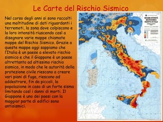 Le Carte del Rischio Sismico
Nel corso degli anni si sono raccolti
una moltitudine di dati riguardanti i
terremoti, la zona dove colpiscono e
la loro intensità riuscendo così a
disegnare varie mappe chiamate
mappe del Rischio Sismico. Grazie a
queste mappe oggi sappiamo che
l’Italia è un paese a elevato rischio
sismico e che il Giappone è un paese
altrettanto ad altissimo rischio
sismico, in modo che le autorità della
protezione civile riescano a creare
vari piani di fuga, riescono ad
addestrare, fin da piccoli, la
popolazione in caso di un forte sisma
limitando così i danni di morti. Il
Giappone è uno dei paesi con la
maggior parte di edifici sono
antisismici.
 