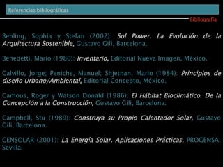 Bibliografía Referencias bibliográficas   Behling, Sophia y Stefan (2002):  Sol Power.   La Evolución de la Arquitectura Sostenible ,  Gustavo Gili, Barcelona. Benedetti, Mario (1980):  Inventario,  Editorial Nueva Imagen, México. Calvillo, Jorge; Peniche, Manuel; Shjetnan, Mario (1984):  Principios de diseño Urbano/Ambiental ,  Editorial Concepto, México. Camous, Roger y Watson Donald (1986):  El Hábitat Bioclimático. De la Concepción a la Construcción,  Gustavo Gili, Barcelona. Campbell, Stu (1989):  Construya su Propio Calentador Solar,  Gustavo Gili, Barcelona. CENSOLAR (2001):  La Energía Solar. Aplicaciones Prácticas,  PROGENSA, Sevilla. 