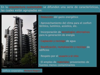 En la  arquitectura sustentable  se difunden una serie de características, las cuales están agrupadas en: Reducción  del gasto energético Aprovechamiento del clima para el confort térmico, lumínico, acústico, etc. Incorporación de  tecnologías alternativas  para la generación de energía Captación y reciclaje  de agua Reutilización, revitalización y reciclaje  de edificios Respeto por el  usuario y el sitio El empleo de  materiales  provenientes de fuentes menos contaminantes Edificio corporativo:  Richard Rogers 