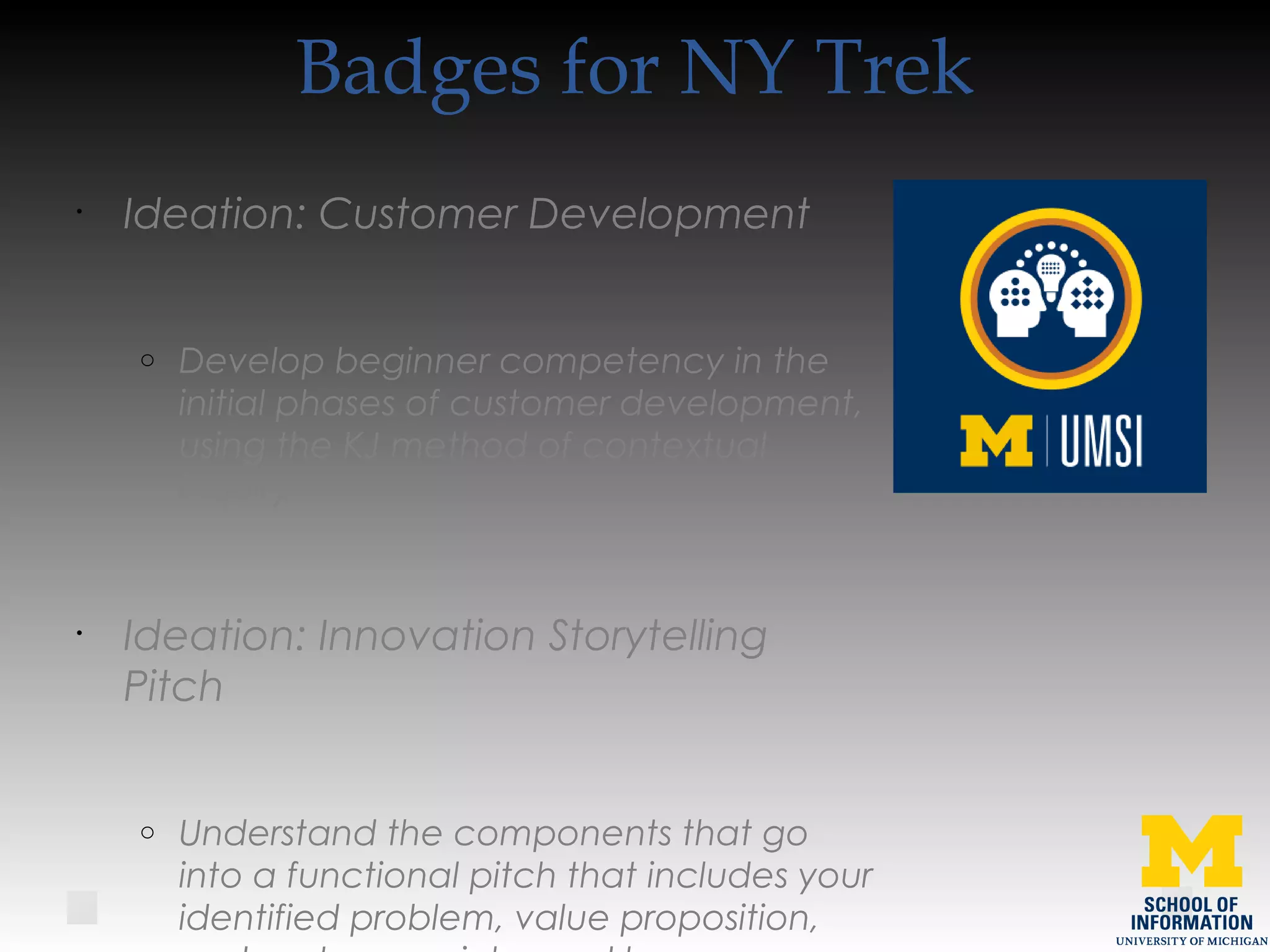 Badges for NY Trek
•
Ideation: Customer Development
o Develop beginner competency in the
initial phases of customer development,
using the KJ method of contextual
inquiry.
•
Ideation: Innovation Storytelling
Pitch
o Understand the components that go
into a functional pitch that includes your
identified problem, value proposition,
 