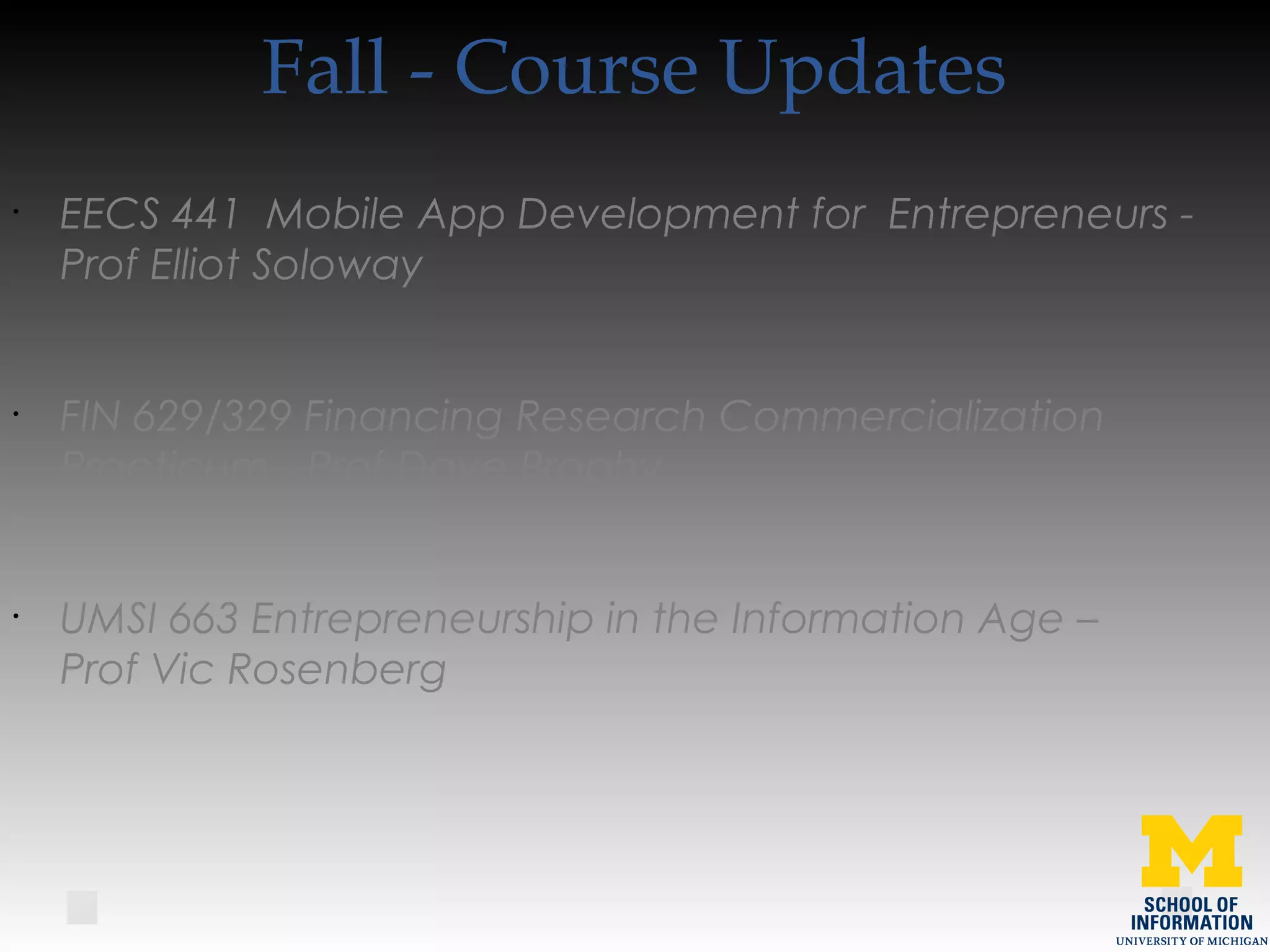 Fall - Course Updates
•
EECS 441 Mobile App Development for Entrepreneurs -
Prof Elliot Soloway
•
FIN 629/329 Financing Research Commercialization
Practicum - Prof Dave Brophy
•
UMSI 663 Entrepreneurship in the Information Age –
Prof Vic Rosenberg
 