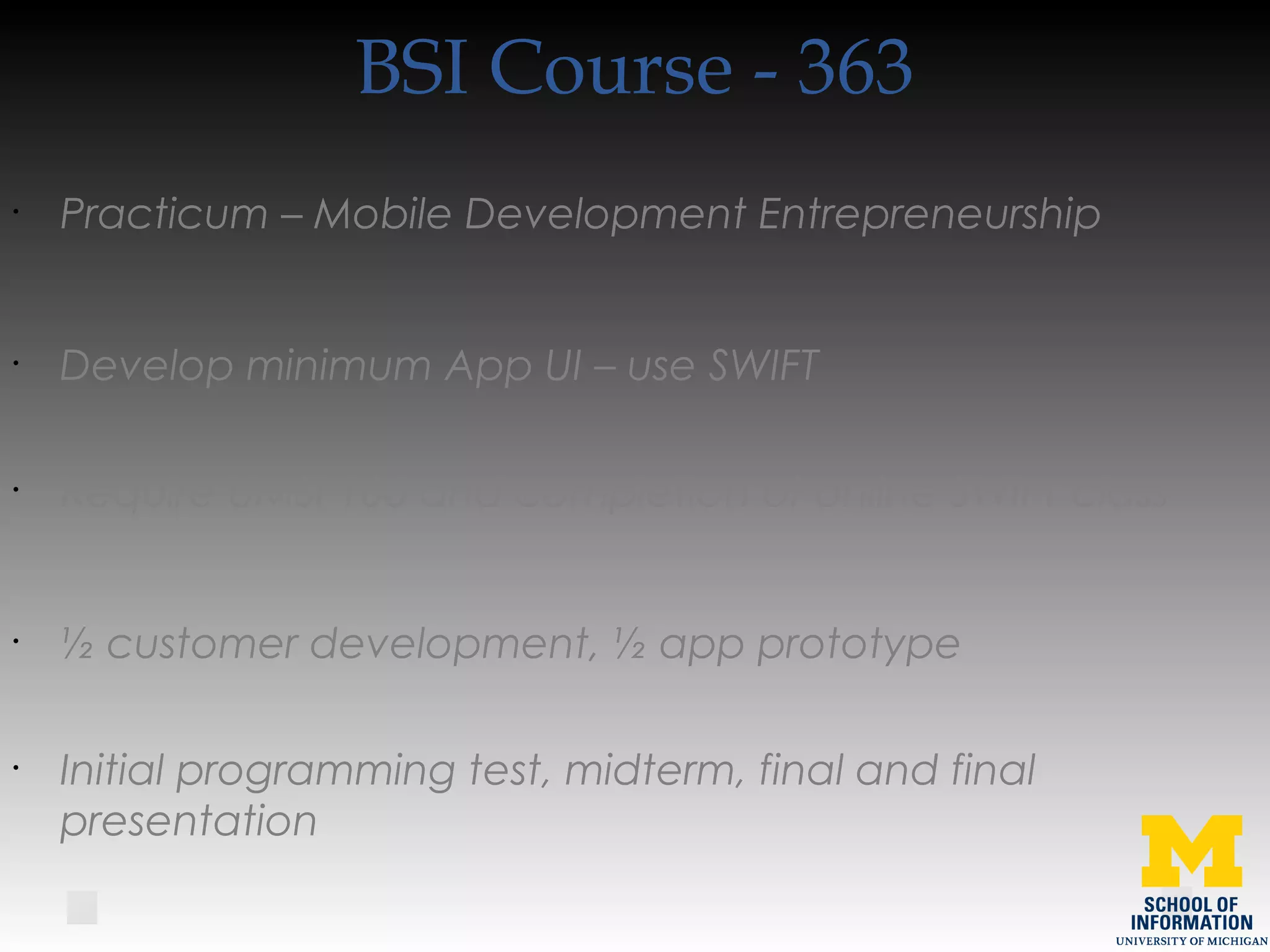 BSI Course - 363
•
Practicum – Mobile Development Entrepreneurship
•
Develop minimum App UI – use SWIFT
•
Require UMSI 106 and completion of online SWIFT class
•
½ customer development, ½ app prototype
•
Initial programming test, midterm, final and final
presentation
 