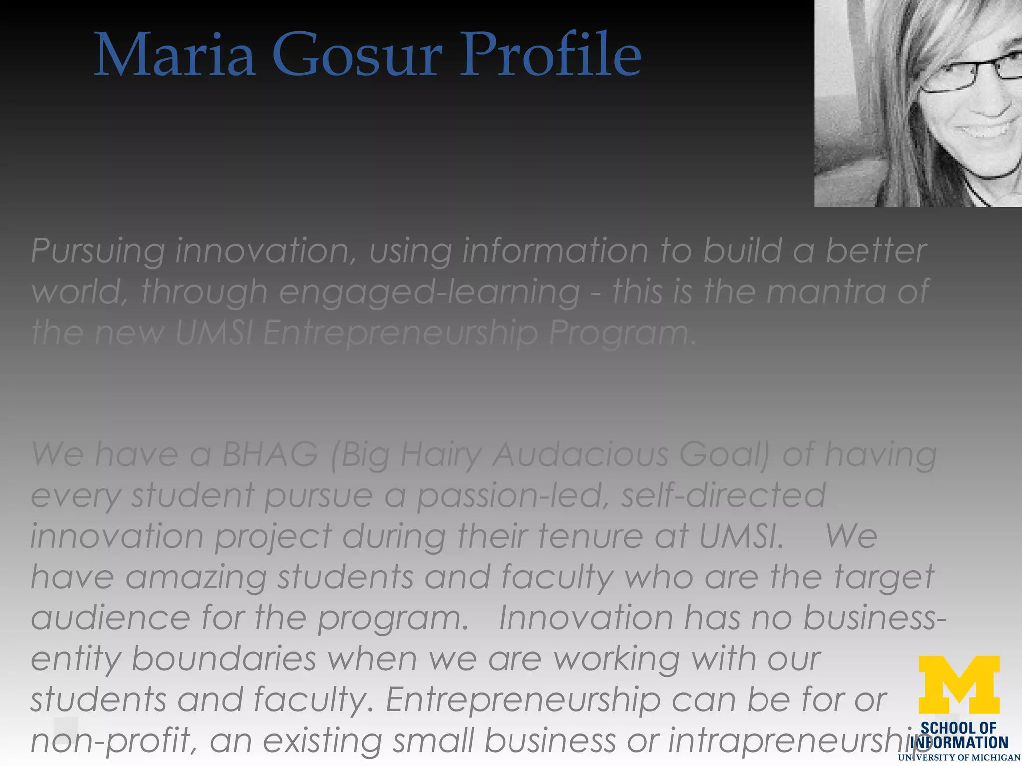 Maria Gosur Profile
Pursuing innovation, using information to build a better
world, through engaged-learning - this is the mantra of
the new UMSI Entrepreneurship Program.   
We have a BHAG (Big Hairy Audacious Goal) of having
every student pursue a passion-led, self-directed
innovation project during their tenure at UMSI.    We
have amazing students and faculty who are the target
audience for the program.   Innovation has no business-
entity boundaries when we are working with our
students and faculty. Entrepreneurship can be for or
non-profit, an existing small business or intrapreneurship
 
