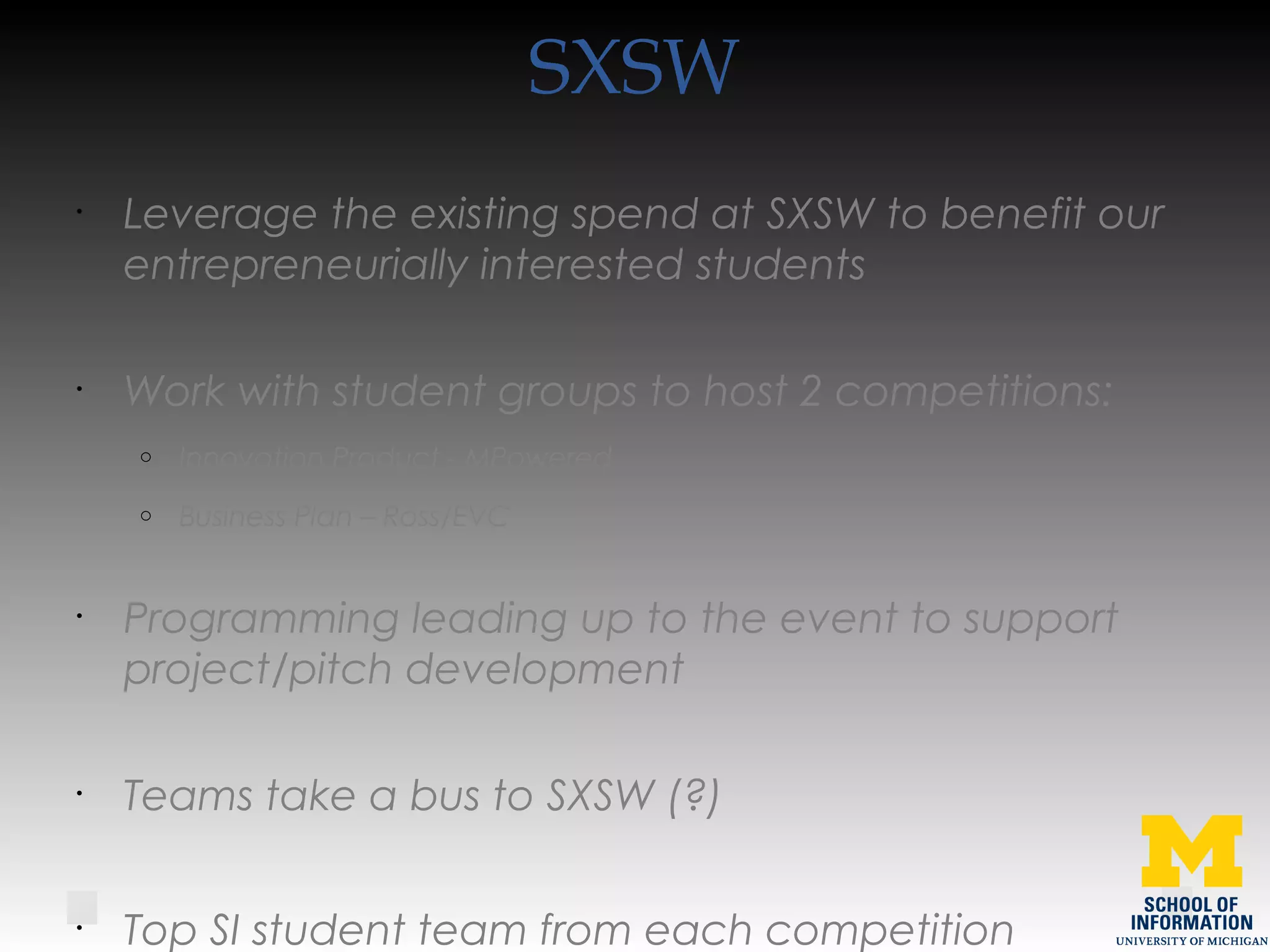 SXSW
•
Leverage the existing spend at SXSW to benefit our
entrepreneurially interested students
•
Work with student groups to host 2 competitions:
o Innovation Product - MPowered
o Business Plan – Ross/EVC
•
Programming leading up to the event to support
project/pitch development
•
Teams take a bus to SXSW (?)
•
Top SI student team from each competition
 