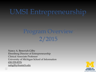 UMSI Entrepreneurship
Program Overview
2/2015
Nancy A. Benovich Gilby
Ehrenberg Director of Entrepreneurship
Clinical Associate Professor 
University of Michigan School of Information
650-539-8376
nabgilby@umich.edu
 