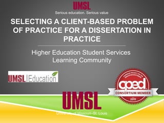 Serious education. Serious value
University of Missouri–St. Louis
SELECTING A CLIENT-BASED PROBLEM
OF PRACTICE FOR A DISSERTATION IN
PRACTICE
Higher Education Student Services
Learning Community
 