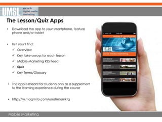 Mobile Marketing
The Lesson/Quiz Apps
• Download the app to your smartphone, feature
phone and/or tablet
• In it you’ll find:
 Overview
 Key take-aways for each lesson
 Mobile Marketing RSS Feed
 Quiz
 Key Terms/Glossary
• The app is meant for students only as a supplement
to the learning experience during the course
• http://m.magmito.com/umsl/momktg
 