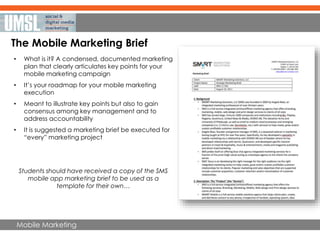 Mobile Marketing
The Mobile Marketing Brief
• What is it? A condensed, documented marketing
plan that clearly articulates key points for your
mobile marketing campaign
• It’s your roadmap for your mobile marketing
execution
• Meant to illustrate key points but also to gain
consensus among key management and to
address accountability
• It is suggested a marketing brief be executed for
“every” marketing project
Students should have received a copy of the SMS
mobile app marketing brief to be used as a
template for their own…
 