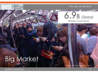 Mobile Marketing 1.0
Why are we all here?
Big Market
6.9B Global
Wireless subscribers
1. International Telecommunication Union
 