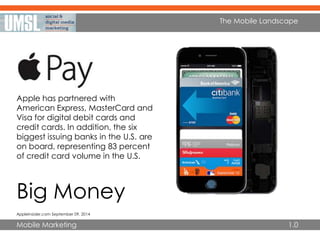 Mobile Marketing
The Mobile Landscape
1.0
Big Money
AppleInsider.com September 09, 2014
Apple has partnered with
American Express, MasterCard and
Visa for digital debit cards and
credit cards. In addition, the six
biggest issuing banks in the U.S. are
on board, representing 83 percent
of credit card volume in the U.S.
 