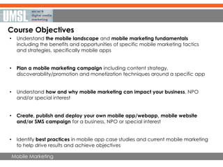 Mobile Marketing
Course Objectives
• Understand the mobile landscape and mobile marketing fundamentals
including the benefits and opportunities of specific mobile marketing tactics
and strategies, specifically mobile apps
• Plan a mobile marketing campaign including content strategy,
discoverability/promotion and monetization techniques around a specific app
• Understand how and why mobile marketing can impact your business, NPO
and/or special interest
• Create, publish and deploy your own mobile app/webapp, mobile website
and/or SMS campaign for a business, NPO or special interest
• Identify best practices in mobile app case studies and current mobile marketing
to help drive results and achieve objectives
 