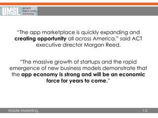 Mobile Marketing
“The app marketplace is quickly expanding and
creating opportunity all across America,” said ACT
executive director Morgan Reed.
“The massive growth of startups and the rapid
emergence of new business models demonstrate that
the app economy is strong and will be an economic
force for years to come.”
1.0
 