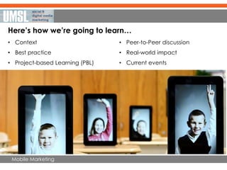 Mobile Marketing
Here’s how we’re going to learn…
• Context
• Best practice
• Project-based Learning (PBL)
• Peer-to-Peer discussion
• Real-world impact
• Current events
 