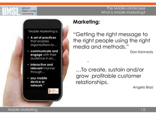 Mobile Marketing
The Mobile Landscape
What is Mobile Marketing?
”
Marketing:
“Getting the right message to
the right people using the right
media and methods.”
Dan Kennedy
• …To create, sustain and/or
grow profitable customer
relationships.
Angelo Biasi
1.0
“Mobile Marketing is:
• A set of practices
that enables
organizations to…
• communicate and
engage with their
audience in an…
• interactive and
relevant manner
through…
• any mobile
device or
network.”
 