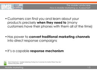 Mobile Marketing
The Mobile Landscape
How is Mobile Marketing so Awesome?
•Customers can find you and learn about your
products precisely when they need to (many
customers have their phones with them all of the time)
•Has power to convert traditional marketing channels
into direct response campaigns
•It’s a capable response mechanism
From Cindy Krum’s “Mobile Marketing: Finding Your Customers No Matter Where They Are,”
Pearson Education, 2010
1.0
 