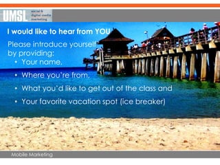 Mobile Marketing
I would like to hear from YOU…
Please introduce yourself
by providing:
• Your name,
• Where you’re from,
• What you’d like to get out of the class and
• Your favorite vacation spot (ice breaker)
 