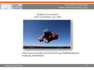 Mobile Marketing
The Mobile Landscape
Video: Extreme Booking App
http://www.youtube.com/watch?v=gcuFkiEORsE&featur
e=player_embedded
1.0
Mobile is Convenient:
How Convenient, you ask?
 