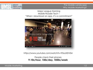 Mobile Marketing
The Mobile Landscape
Why Mobile Marketing?
1.0
https://www.youtube.com/watch?v=93uLKEiViS4
Major League Gaming
Mobile Roadie Tech –
“When I download an app, it’s a commitment”
People check their phones
9-10x/hour, 150x/day, 1050x/week
 