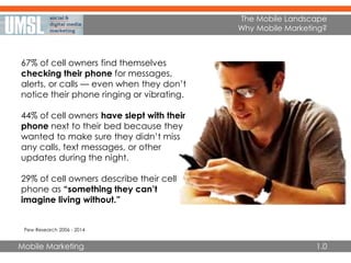 Mobile Marketing
The Mobile Landscape
Why Mobile Marketing?
1.0
67% of cell owners find themselves
checking their phone for messages,
alerts, or calls — even when they don’t
notice their phone ringing or vibrating.
44% of cell owners have slept with their
phone next to their bed because they
wanted to make sure they didn’t miss
any calls, text messages, or other
updates during the night.
29% of cell owners describe their cell
phone as “something they can’t
imagine living without.”
Pew Research 2006 - 2014
 