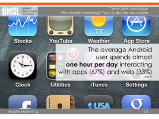 Mobile Marketing
The Mobile Landscape
Why Mobile Marketing? Your Customers Are Mobile
1.0
The average Android
user spends almost
one hour per day interacting
with apps (67%) and web (33%)
Nielson
 