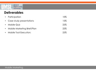 Mobile Marketing
Deliverables
• Participation 10%
• Case study presentations 15%
• Mobile Quiz 25%
• Mobile Marketing Brief/Plan 25%
• Mobile Tool Execution: 25%
 