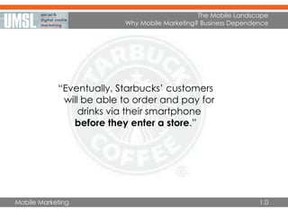Mobile Marketing
“Eventually, Starbucks’ customers
will be able to order and pay for
drinks via their smartphone
before they enter a store.”
The Mobile Landscape
Why Mobile Marketing? Business Dependence
1.0
 