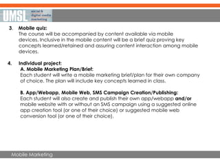 Mobile Marketing
3. Mobile quiz:
The course will be accompanied by content available via mobile
devices. Inclusive in the mobile content will be a brief quiz proving key
concepts learned/retained and assuring content interaction among mobile
devices.
4. Individual project:
A. Mobile Marketing Plan/Brief:
Each student will write a mobile marketing brief/plan for their own company
of choice. The plan will include key concepts learned in class.
B. App/Webapp, Mobile Web, SMS Campaign Creation/Publishing:
Each student will also create and publish their own app/webapp and/or
mobile website with or without an SMS campaign using a suggested online
app creation tool (or one of their choice) or suggested mobile web
conversion tool (or one of their choice).
 