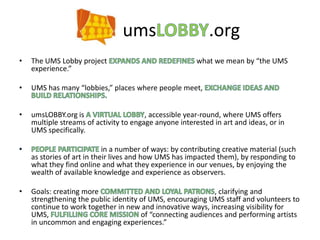 umsLOBBY.org The UMS Lobby project EXPANDS AND REDEFINES what we mean by “the UMS experience.”  UMS has many “lobbies,” places where people meet, EXCHANGE IDEAS AND BUILD RELATIONSHIPS. umsLOBBY.org is A VIRTUAL LOBBY, accessible year-round, where UMS offers multiple streams of activity to engage anyone interested in art and ideas, or in UMS specifically.  PEOPLE PARTICIPATE in a number of ways: by contributing creative material (such as stories of art in their lives and how UMS has impacted them), by responding to what they find online and what they experience in our venues, by enjoying the wealth of available knowledge and experience as observers.  Goals: creating more COMMITTED AND LOYAL PATRONS, clarifying and strengthening the public identity of UMS, encouraging UMS staff and volunteers to continue to work together in new and innovative ways, increasing visibility for UMS, FULFILLING CORE MISSION of “connecting audiences and performing artists in uncommon and engaging experiences.”  