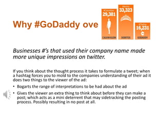 Why #GoDaddy over #TheKiss?

Businesses #’s that used their company name made
more unique impressions on twitter.

If you think about the thought process it takes to formulate a tweet; when
a hashtag forces you to mold to the companies understanding of their ad it
does two things to the viewer of the ad:
• Bogarts the range of interpretations to be had about the ad
• Gives the viewer an extra thing to think about before they can make a
   post; which acts as a mini deterrent that may sidetracking the posting
   process. Possibly resulting in no post at all.
 