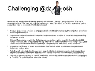 Challenging @danieltosh

Daniel Tosh is a comedian that hosts a television show on Comedy Central of videos that are at
times perturbing. The idea is to ask the audience to send their ideas to Daniel’s very active twitter
account on how to top the GoDaddy Commercial.


• It would give people a reason to engage in the GoDaddy commercial by thinking of an even more
  disturbing commercial
• The audience would know that GoDaddy understands and is aware of the effect they are trying
  to have on people
• If Daniel Tosh interacts with the GoDaddy commercial on twitter he will inform his 7,668,711
  twitter followers. This compared to the top interactions on twitter of #Doritos being only 33,323
  this could potentially shatter the super bowl competition for awareness by social means.
• It may spark a sharing of video responses on YouTube. Or video responses through the new
  feature on twitter, Vine.
• Tosh.0 which attracts 2.4 million viewers may decide to do a response video to the super bowl
  ad (which the show commonly does response videos on crude, uncomfortable, racy content)
• This would be done purely as a taunt and would require no communication between the people
  at Comedy Central nor would it require money.
 