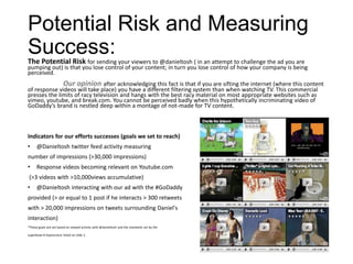 Potential Risk and Measuring
Success:
The Potential Risk for sending your viewers to @danieltosh ( in an attempt to challenge the ad you are
pumping out) is that you lose control of your content; in turn you lose control of how your company is being
perceived.
              Our opinion after acknowledging this fact is that if you are sifting the internet (where this content
of response videos will take place) you have a different filtering system than when watching TV. This commercial
presses the limits of racy television and hangs with the best racy material on most appropriate websites such as
vimeo, youtube, and break.com. You cannot be perceived badly when this hypothetically incriminating video of
GoDaddy’s brand is nestled deep within a montage of not-made for TV content.



Indicators for our efforts successes (goals we set to reach)
•     @Danieltosh twitter feed activity measuring
number of impressions (>30,000 impressions)
•     Response videos becoming relevant on Youtube.com
 (>3 videos with >10,000views accumulative)
•     @Danieltosh interacting with our ad with the #GoDaddy
provided (> or equal to 1 post if he interacts > 300 retweets
with > 20,000 impressions on tweets surrounding Daniel's
interaction)
*These goals are set based on viewed activity with @danieltosh and the standards set by the

superbowl # impressions listed on slide 2.
 