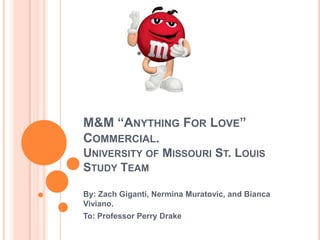 M&M “ANYTHING FOR LOVE”
COMMERCIAL.
UNIVERSITY OF MISSOURI ST. LOUIS
STUDY TEAM

By: Zach Giganti, Nermina Muratovic, and Bianca
Viviano.
To: Professor Perry Drake
 