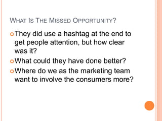WHAT IS THE MISSED OPPORTUNITY?
 They  did use a hashtag at the end to
  get people attention, but how clear
  was it?
 What could they have done better?
 Where do we as the marketing team
  want to involve the consumers more?
 