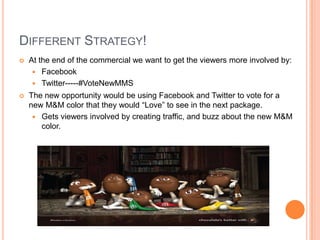 DIFFERENT STRATEGY!
   At the end of the commercial we want to get the viewers more involved by:
      Facebook
      Twitter-----#VoteNewMMS
   The new opportunity would be using Facebook and Twitter to vote for a
    new M&M color that they would “Love” to see in the next package.
      Gets viewers involved by creating traffic, and buzz about the new M&M
       color.
 