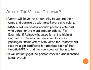 WHAT IS THE VOTERS OUTCOME?
 Voters will have the opportunity to vote on their
  own, and coming up with new flavors and colors.
 M&M’s will keep track of each persons vote and
  who voted for the most popular colors. For
  Example, if Rainbow is voted for at the highest
  number of votes as the new color to see in
  packages, those voters who voted for Rainbow will
  receive a gift certificate for one free pack of their
  favorite M&M’s that the new color will be in to try.
 It will defiantly get the people involved and increase
  sales overall.
 