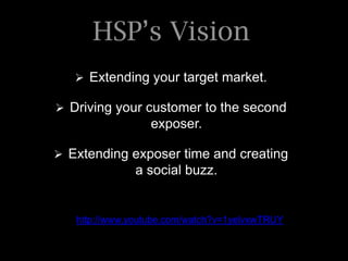 HSP’s Vision
    Extending your target market.

 Driving your customer to the second
                  exposer.

 Extending exposer time and creating
               a social buzz.


   http://www.youtube.com/watch?v=1yelvxwTRUY
 
