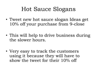 Hot Sauce Slogans
• Tweet new hot sauce slogan Ideas get
  10% off your purchase from 9-close

• This will help to drive business during
  the slower hours.

• Very easy to track the customers
  using it because they will have to
  show the tweet for their 10% off
 