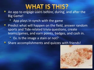 An app to engage users before, during, and after the
Big Game!
    App plays in-synch with the game
Predict what will happen on the field, answer random
sports and Tide-related trivia questions, create
teams/games, and earn points, badges, and cash in.
    Ex. Is the image a stain or not?
Share accomplishments and quizzes with friends!
 