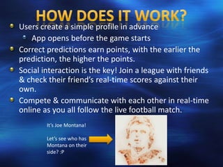 Users create a simple profile in advance
    App opens before the game starts
Correct predictions earn points, with the earlier the
prediction, the higher the points.
Social interaction is the key! Join a league with friends
& check their friend’s real-time scores against their
own.
Compete & communicate with each other in real-time
online as you all follow the live football match.
        It’s Joe Montana!

        Let’s see who has
        Montana on their
        side? :P
 